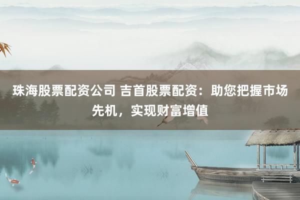 珠海股票配资公司 吉首股票配资：助您把握市场先机，实现财富增值