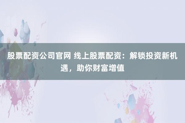 股票配资公司官网 线上股票配资：解锁投资新机遇，助你财富增值