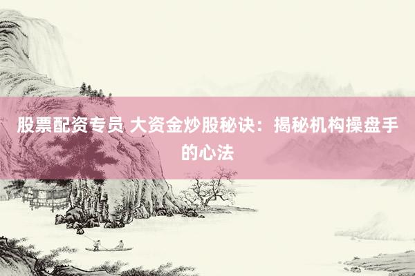 股票配资专员 大资金炒股秘诀:揭秘机构操盘手的心法