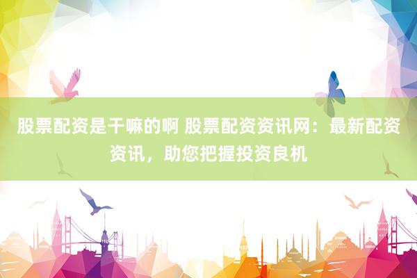 股票配资是干嘛的啊 股票配资资讯网：最新配资资讯，助您把握投资良机