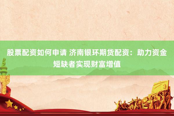 股票配资如何申请 济南银环期货配资：助力资金短缺者实现财富增值