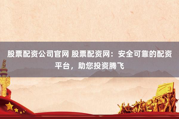 股票配资公司官网 股票配资网：安全可靠的配资平台，助您投资腾飞