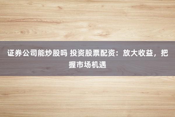 证券公司能炒股吗 投资股票配资：放大收益，把握市场机遇