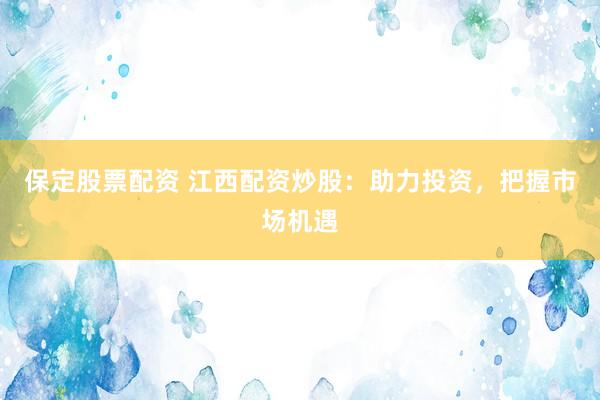 保定股票配资 江西配资炒股：助力投资，把握市场机遇