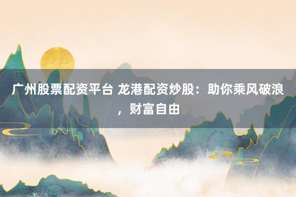 广州股票配资平台 龙港配资炒股：助你乘风破浪，财富自由