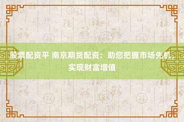 股票配资平 南京期货配资：助您把握市场先机，实现财富增值