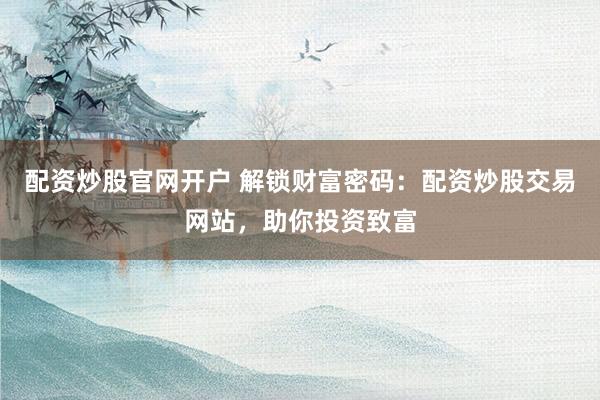 配资炒股官网开户 解锁财富密码：配资炒股交易网站，助你投资致富