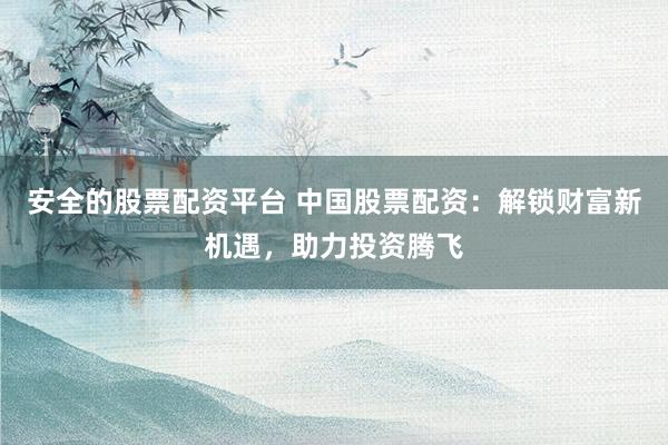 安全的股票配资平台 中国股票配资：解锁财富新机遇，助力投资腾飞
