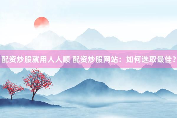 配资炒股就用人人顺 配资炒股网站：如何选取最佳？
