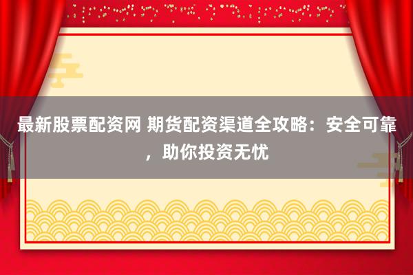 最新股票配资网 期货配资渠道全攻略：安全可靠，助你投资无忧