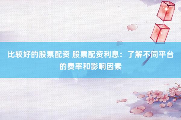 比较好的股票配资 股票配资利息：了解不同平台的费率和影响因素