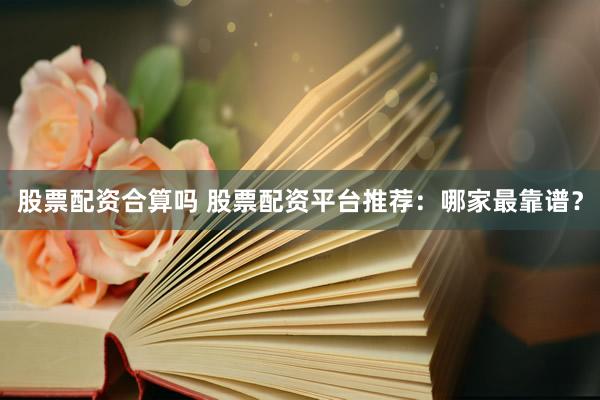 股票配资合算吗 股票配资平台推荐：哪家最靠谱？