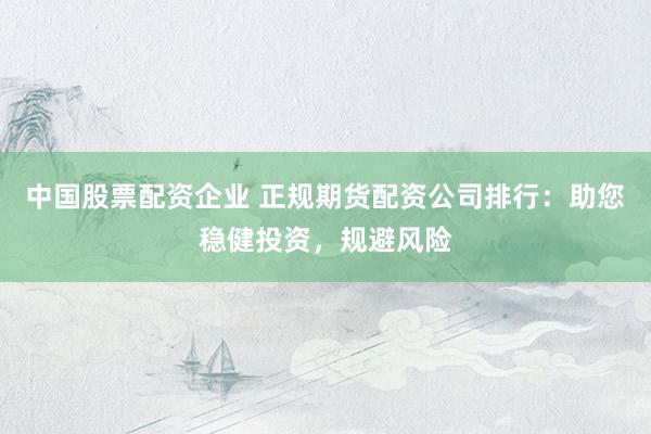 中国股票配资企业 正规期货配资公司排行：助您稳健投资，规避风险