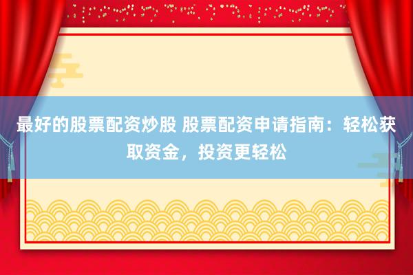 最好的股票配资炒股 股票配资申请指南：轻松获取资金，投资更轻松