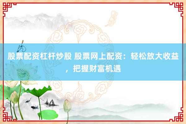 股票配资杠杆炒股 股票网上配资:轻松放大收益,把握财富机遇