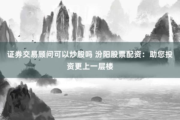 证券交易顾问可以炒股吗 汾阳股票配资：助您投资更上一层楼