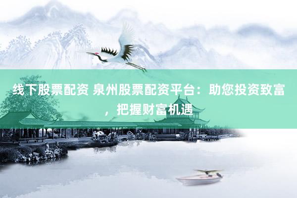 线下股票配资 泉州股票配资平台:助您投资致富,把握财富机遇