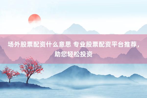 场外股票配资什么意思 专业股票配资平台推荐,助您轻松投资