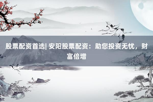 股票配资首选| 安阳股票配资:助您投资无忧,财富倍增