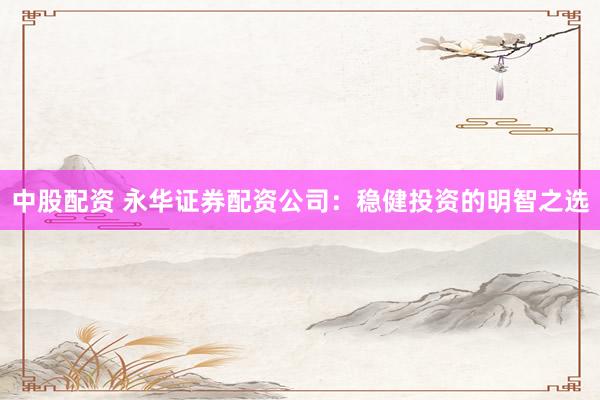 中股配资 永华证券配资公司：稳健投资的明智之选