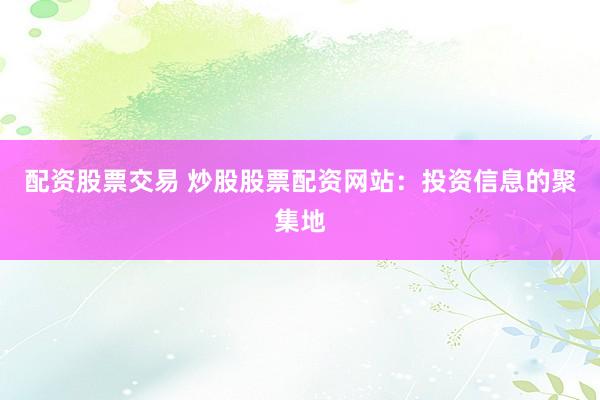 配资股票交易 炒股股票配资网站：投资信息的聚集地