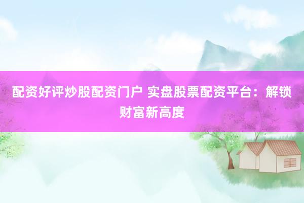 配资好评炒股配资门户 实盘股票配资平台:解锁财富新高度