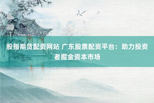 股指期货配资网站 广东股票配资平台:助力投资者掘金资本市场